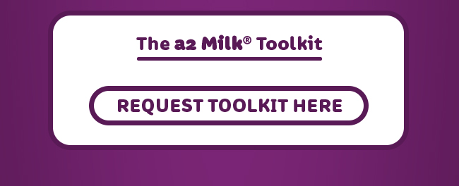The a2 Milk(R) Toolkit. Request Toolkit here: https://www.surveymonkey.com/r/a2milkToolkit