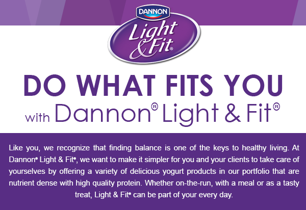 Do What Fits You with Dannon® Light & Fit® Like you, we recognize that finding balance is one of the keys to healthy living. At Dannon® Light & Fit®, we want to make it simpler for you and your clients to take care of yourselves by offering a variety of delicious yogurt products in our portfolio that are nutrient dense with high quality protein. Whether on-the-run, with a meal or as a tasty treat, Light & Fit® can be part of your every day.