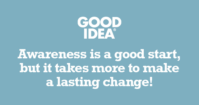 GOOD IDEA® | Awareness is a good start, but it takes more to make a lasting change!
