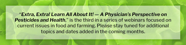 “Extra, Extra! Learn All About It! — A Physician’s Perspective on Pesticides and Health,” is the third in a series of webinars focused on current issues in food and farming. Please stay tuned for additional topics and dates added in the coming months.