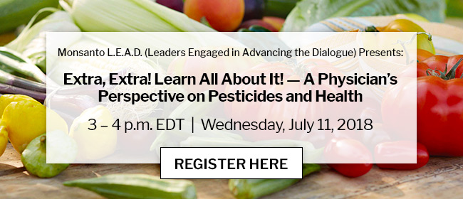 Monsanto L.E.A.D. (Leaders Engaged in Advancing the Dialogue) Presents: Extra, Extra! Learn All About It! — A Physician’s Perspective on Pesticides and Health | 3 – 4 p.m. EDT | Wednesday, July 11, 2018 | REGISTER HERE