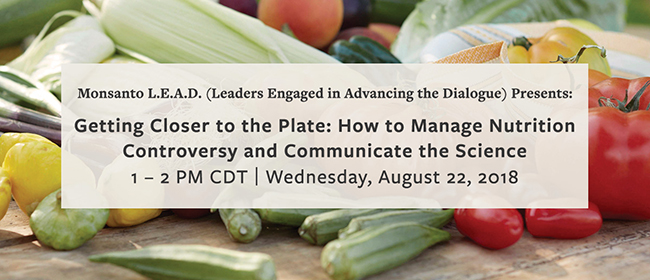 Monsanto L.E.A.D. (Leaders Engaged in Advancing the Dialogue) Presents: Getting Closer to the Plate: How to Manage Nutrition Controversy and Communicate the Science | 1-2 PM CDT | Wednesday, August 22, 2018