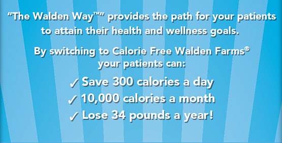 “The Walden Way™” provides the path for your patients to attain their health and wellness goals. By switching to Calorie Free Walden Farms® your patients can: Save 300 calories a day, 10,000 calories a month, Lose 34 pounds a year!