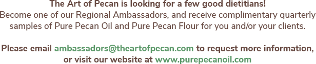 The Art of Pecan is looking for a few good dietitians! Become one of our Regional Ambassadors, and receive complimentary quarterly samples of Pure Pecan Oil and Pure Pecan Flour for you and/or your clients. Please email ambassadors@theartofpecan.com to request more information, or visit our website at www.purepecanoil.com.