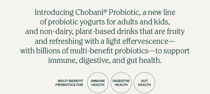 Introducing Chobani&reg; Probiotic, a new line of probiotic yogurts for adults and kids, and non-dairy, plant-based drinks that are fruity and refreshing with a light effervescence—with billions of multi-benefit probiotics—to support immune, digestive, and gut health.