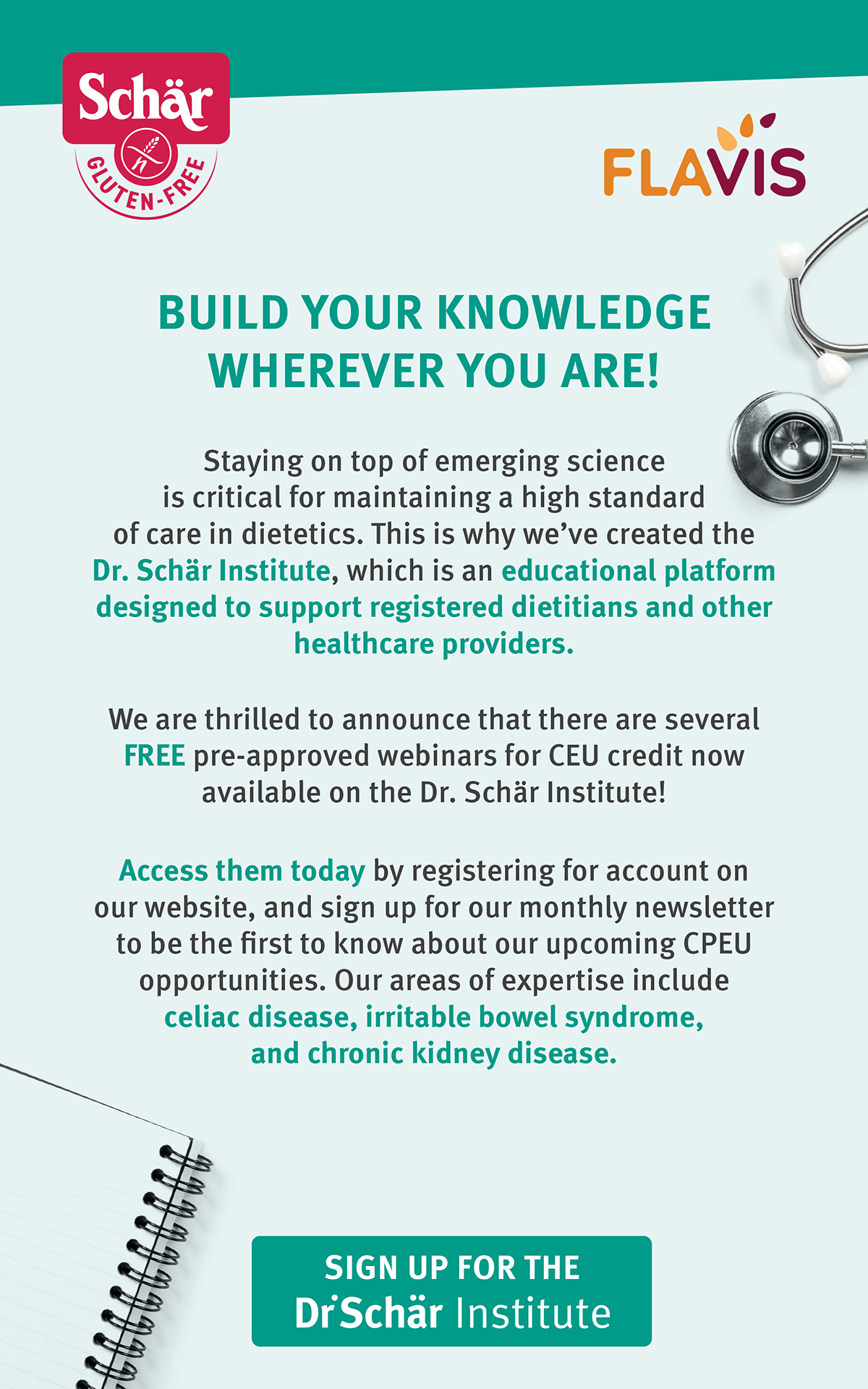 Dr. Schär Institute | BUILD YOUR KNOWLEDGE WHEREVER YOU ARE! Staying on top of emerging science is critical for maintaining a high standard of care in dietetics. This is why we’ve created the Dr. Schär Institute, which is an educational platform designed to support registered dietitians and otherhealthcare providers. We are thrilled to announce that there are several FREE pre-approved webinars for CEU credit now available on the Dr. Schär Institute! Access them today by registering for account on our website, and sign up for our monthly newsletter to be the first to know about our upcoming CPEU opportunities. Our areas of expertise include celiac disease, irritable bowel syndrome, and chronic kidney disease. Sign Up For The Dr. Schär Institute: https://www.drschaer.com/us/institute/webinars