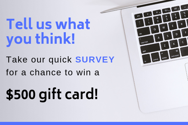 Tell us what you think! Take our quick SURVEY for a chance to win a $500 gift card!