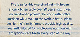 The idea for this one-of-a-kind milk began at our kitchen table over 20 years ago. It was an ambition to provide the world with better nutrition while making the world a better place. Our fairlife® family farmers provide high quality, real milk, filtered for wholesome nutrition with exceptional care taken every step of the way.
