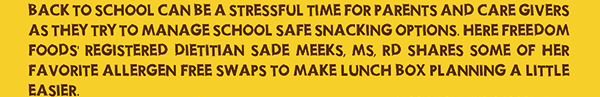 Back to school can be a stressful time for parents and care givers as they try to manage school safe snacking options. Here Freedom Foods Registered Dietitian Sade Meeks, MS, RD, shares some of her favorite allergen free swaps to make lunch box planning a little easier.