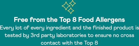 Free from the Top 8 Food Allergens | Every lot of every ingredient and the finished product is tested by 3rd party laboratories to ensure no cross contact with the Top 8
