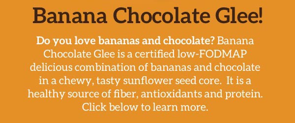 Banana Chocolate Glee! Do you love bananas and chocolate? Banana Chocolate Glee is a certified low-FODMAP delicious combination of bananas and chocolate in a chewy, tasty sunflower seed core. It is a healthly source of fiber, antioxidants and protein. Click below to learn more.