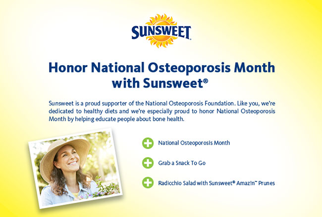 Honor National Osteoporosis Month
with Sunsweet® - Sunsweet is a proud supporter of the National Osteoporosis Foundation. Like you, we’re dedicated to healthy diets and we’re especially proud to honor National Osteoporosis Month by helping educate people about bone health. - National Osteoporosis Month - Grab a Snack To Go - Radicchio Salad with Sunsweet® Amaz!n™ Prunes