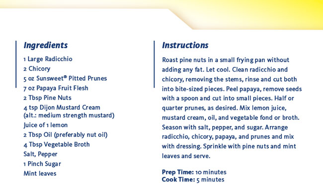 Ingredients: 1 Large Radicchio, 2 Chicory, 5 oz Sunsweet® Pitted Prunes, 7 oz Papaya Fruit Flesh, 2 Tbsp Pine Nuts, 4 tsp Dijon Mustard Cream (alt.: medium strength mustard), Juice of 1 lemon, 2 Tbsp Oil (preferably nut oil), 4 Tbsp Vegetable Broth, Salt, Pepper, 1 Pinch Sugar, Mint leaves - Instructions: Roast pine nuts in a small frying pan without adding any fat. Let cool. Clean radicchio and chicory, removing the stems, rinse and cut both into bite-sized pieces. Peel papaya, remove seeds with a spoon and cut into small pieces. Half or quarter prunes, as desired. Mix lemon juice, mustard cream, oil, and vegetable fond or broth. Season with salt, pepper, and sugar. Arrange radicchio, chicory, papaya, and prunes and mix with dressing. Sprinkle with pine nuts and mint leaves and serve. Prep Time: 10 minutes - Cook Time: 5 minutes