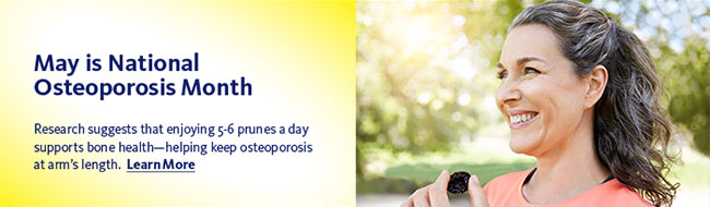 May is National Osteoporosis Month. Research suggests that enjoying 5-6 prunes a day supports bone health—helping keep osteoporosis at arm’s length. Learn More >>