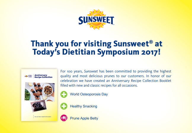 Thank you for visiting Sunsweet(R) at Today's Dietitian Symposium 2017! For 100 Years Sunsweet has been committed to providing the highest quality and most delicious prunes to our customers. In honor of our celebration we have created an Anniversary Recipe Collection Booklet filled with new and classic recipes for all occasions. - World Osteoporosis Day - Healthy Snacking - Prune Apple Betty. http://sunsweet.com/